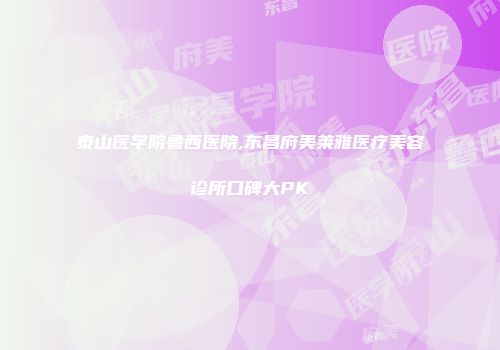 泰山医学院鲁西医院,东昌府美莱雅医疗美容诊所口碑大PK