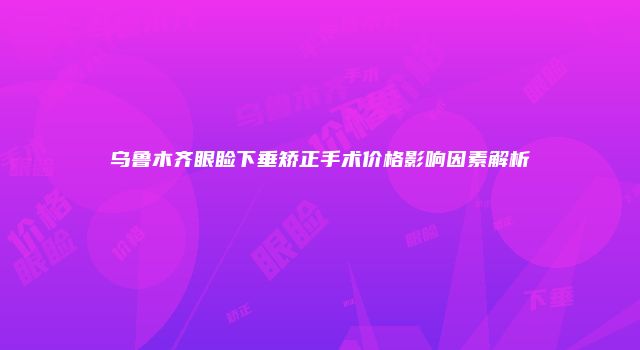 乌鲁木齐眼睑下垂矫正手术价格影响因素解析
