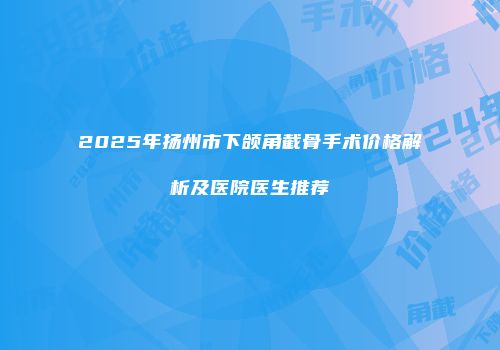2025年扬州市下颌角截骨手术价格解析及医院医生推荐