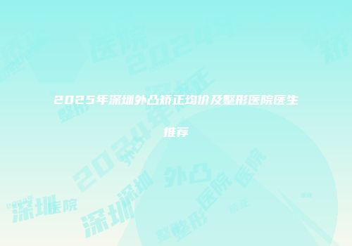 2025年深圳外凸矫正均价及整形医院医生推荐