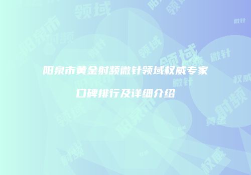 阳泉市黄金射频微针领域权威专家口碑排行及详细介绍