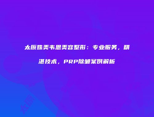 太原姝美韦恩美容整形：专业服务，精湛技术，PRP除皱案例解析