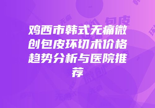 鸡西市韩式无痛微创包皮环切术价格趋势分析与医院推荐