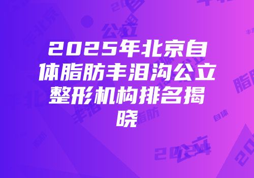 2025年北京自体脂肪丰泪沟公立整形机构排名揭晓