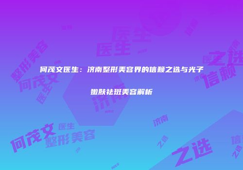 何茂文医生：济南整形美容界的信赖之选与光子嫩肤祛斑美容解析