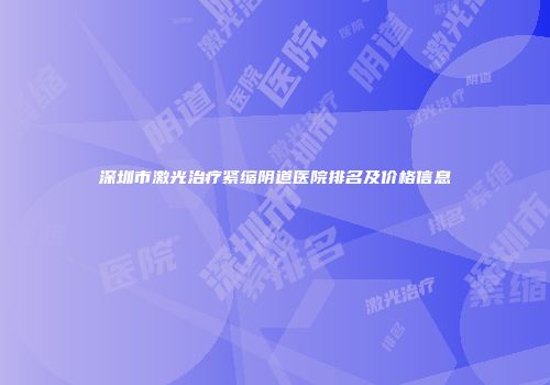 深圳市激光治疗紧缩阴道医院排名及价格信息