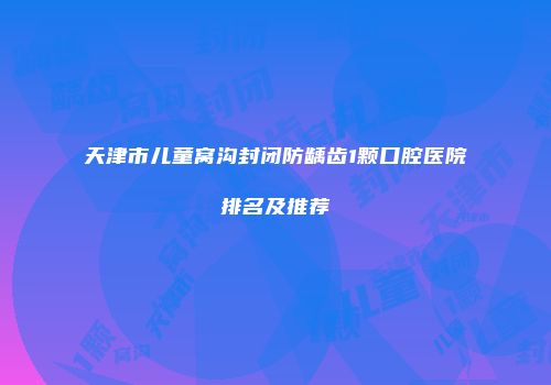 天津市儿童窝沟封闭防龋齿1颗口腔医院排名及推荐
