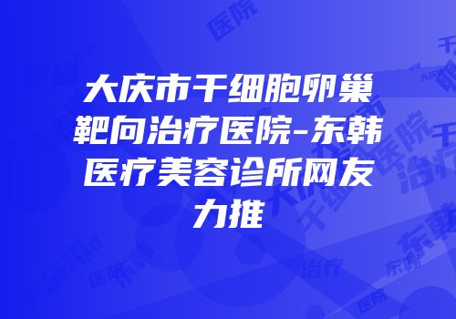 大庆市干细胞卵巢靶向治疗医院-东韩医疗美容诊所网友力推