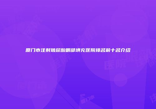 厦门市注射玻尿酸眼部填充医院排名前十名介绍