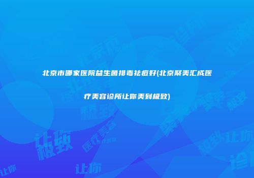北京市哪家医院益生菌排毒祛痘好(北京聚美汇成医疗美容诊所让你美到极致)