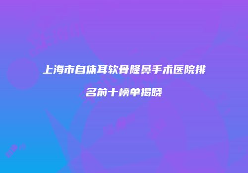 上海市自体耳软骨隆鼻手术医院排名前十榜单揭晓