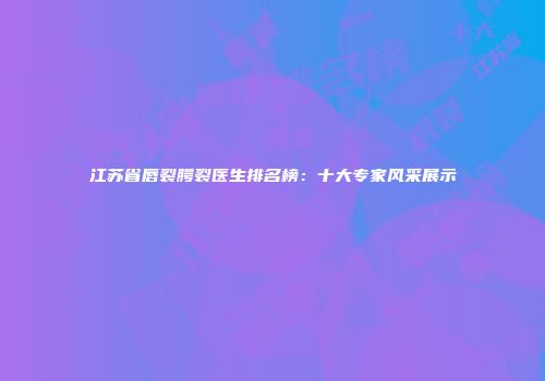 江苏省唇裂腭裂医生排名榜：十大专家风采展示