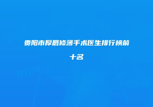 贵阳市厚唇修薄手术医生排行榜前十名
