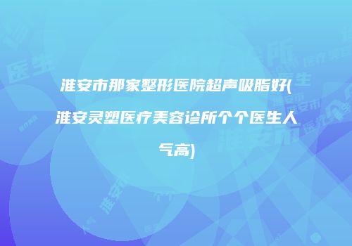 淮安市那家整形医院超声吸脂好(淮安灵塑医疗美容诊所个个医生人气高)