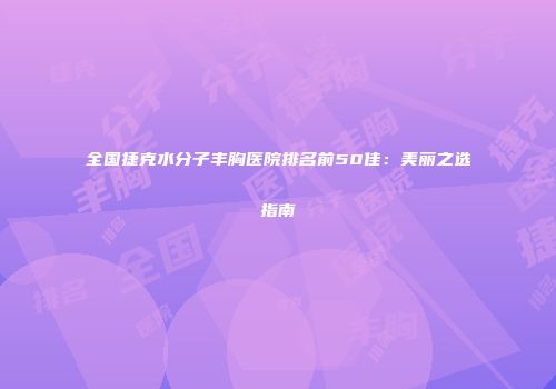 全国捷克水分子丰胸医院排名前50佳：美丽之选指南