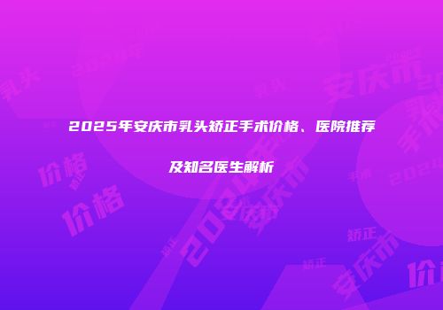 2025年安庆市乳头矫正手术价格、医院推荐及知名医生解析