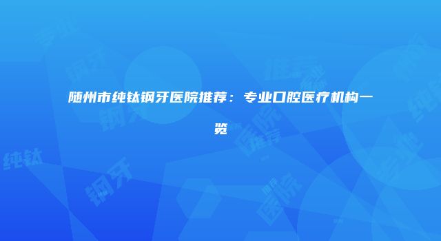 随州市纯钛钢牙医院推荐：专业口腔医疗机构一览