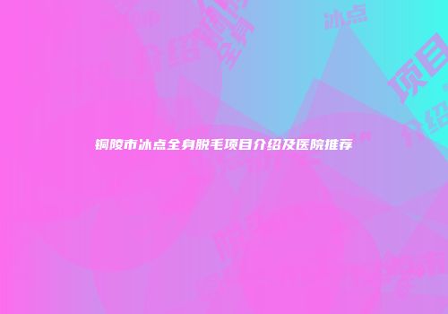 铜陵市冰点全身脱毛项目介绍及医院推荐