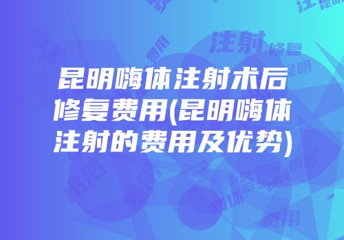 昆明嗨体注射术后修复费用(昆明嗨体注射的费用及优势)