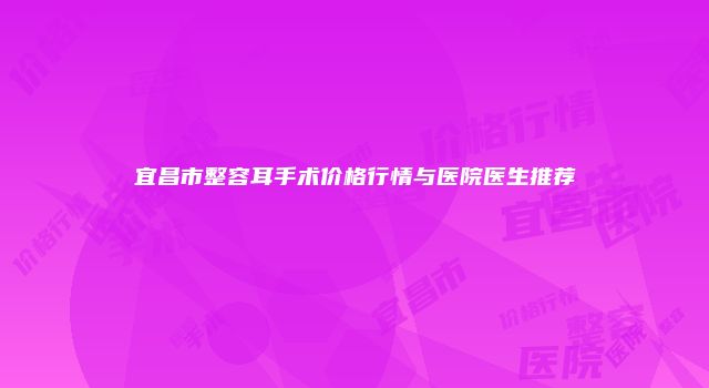 宜昌市整容耳手术价格行情与医院医生推荐