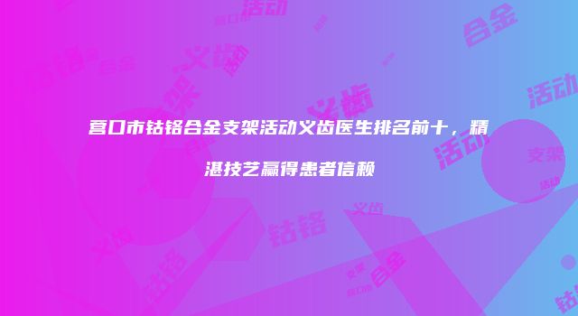 营口市钴铬合金支架活动义齿医生排名前十，精湛技艺赢得患者信赖