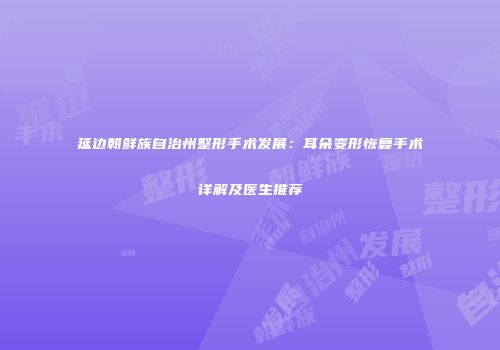 延边朝鲜族自治州整形手术发展：耳朵变形恢复手术详解及医生推荐