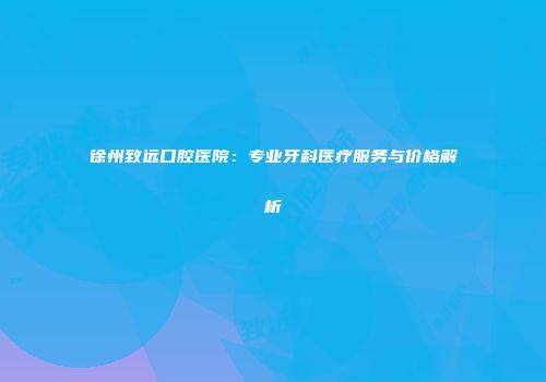 徐州致远口腔医院：专业牙科医疗服务与价格解析