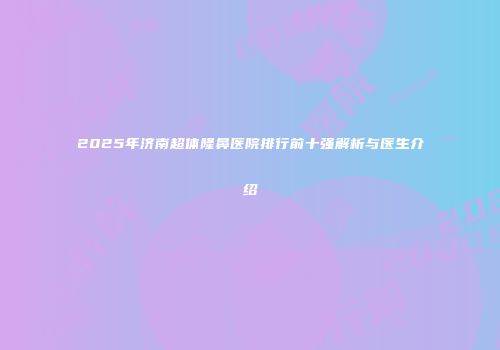 2025年济南超体隆鼻医院排行前十强解析与医生介绍