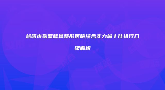 益阳市瑞蓝隆鼻整形医院综合实力前十佳排行口碑解析