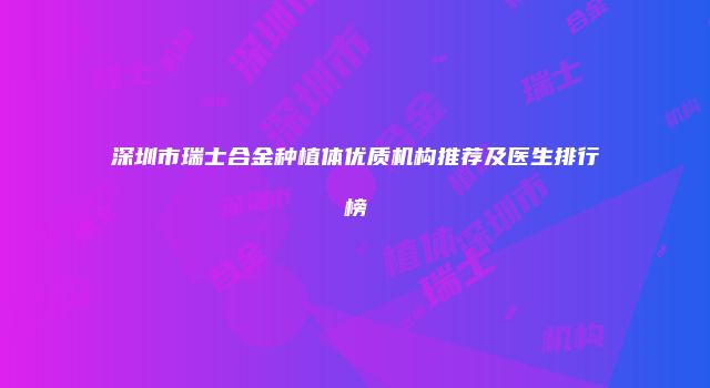 深圳市瑞士合金种植体优质机构推荐及医生排行榜