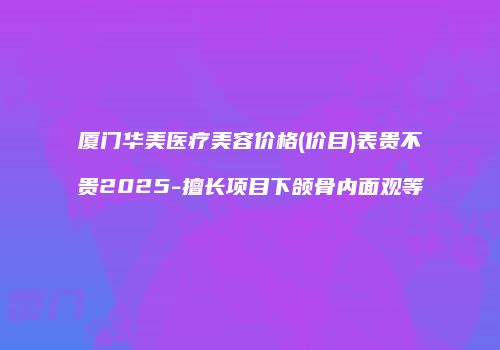 厦门华美医疗美容价格(价目)表贵不贵2025-擅长项目下颌骨内面观等