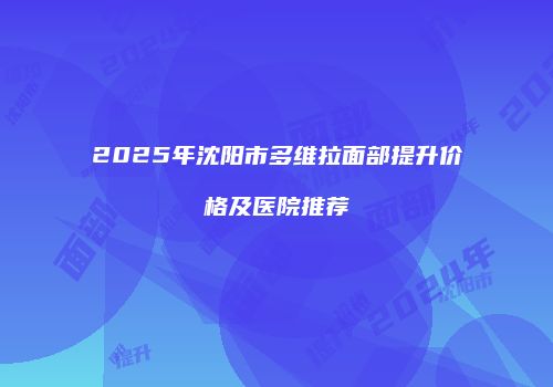 2025年沈阳市多维拉面部提升价格及医院推荐
