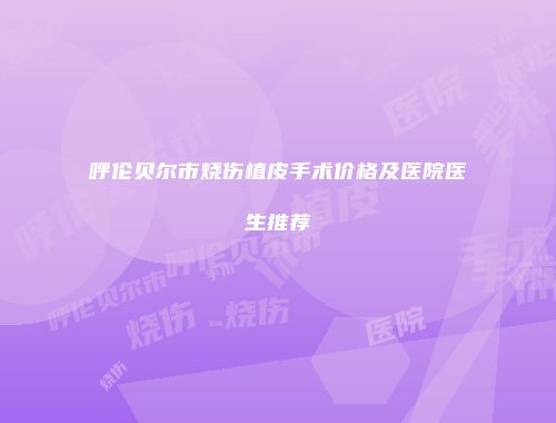 呼伦贝尔市烧伤植皮手术价格及医院医生推荐