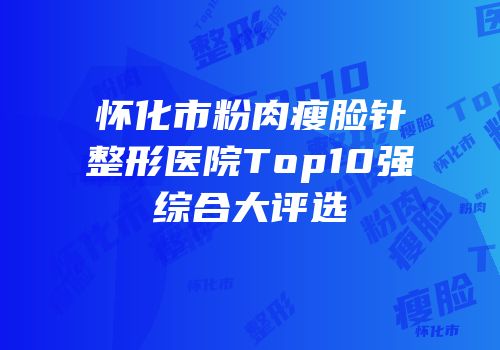 怀化市粉肉瘦脸针整形医院Top10强综合大评选