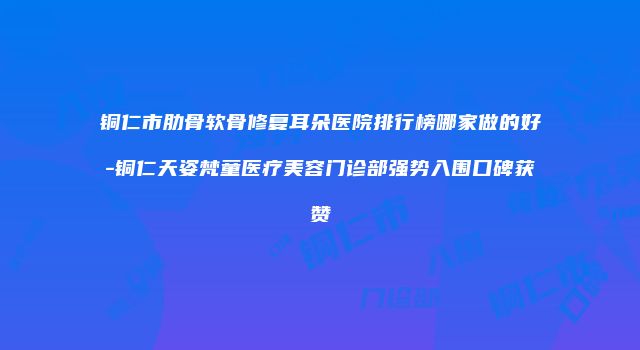 铜仁市肋骨软骨修复耳朵医院排行榜哪家做的好-铜仁天姿梵童医疗美容门诊部强势入围口碑获赞