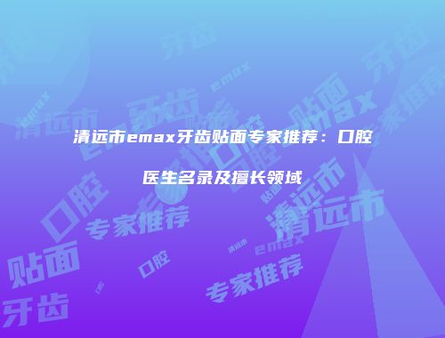 清远市emax牙齿贴面专家推荐：口腔医生名录及擅长领域