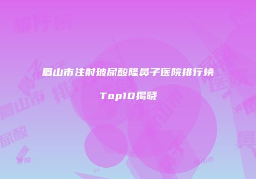 眉山市注射玻尿酸隆鼻子医院排行榜Top10揭晓