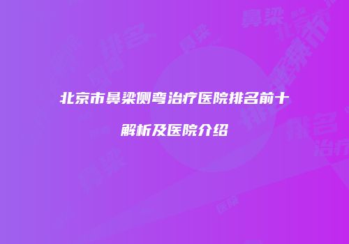 北京市鼻梁侧弯治疗医院排名前十解析及医院介绍