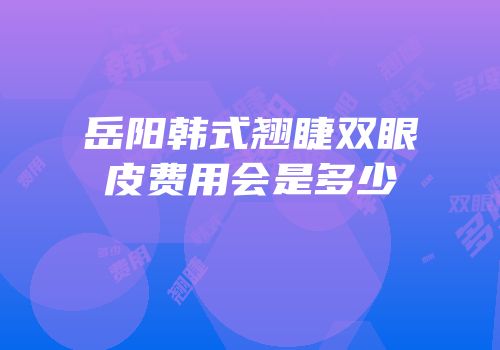 岳阳韩式翘睫双眼皮费用会是多少