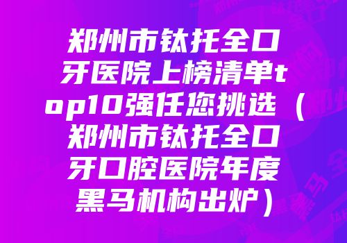 郑州市钛托全口牙医院上榜清单top10强任您挑选（郑州市钛托全口牙口腔医院年度黑马机构出炉）