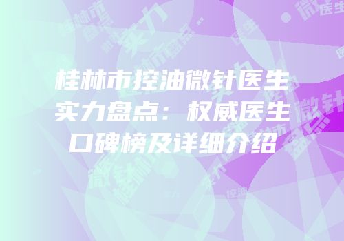 桂林市控油微针医生实力盘点：权威医生口碑榜及详细介绍
