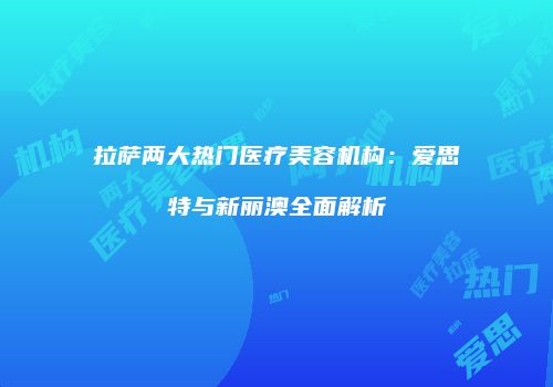 拉萨两大热门医疗美容机构：爱思特与新丽澳全面解析