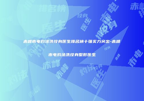 赤峰市电灼法洗纹身医生排名榜十强实力突出-赤峰市电灼法洗纹身整形医生