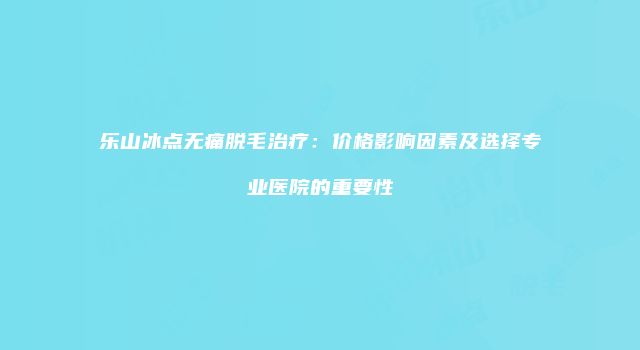 乐山冰点无痛脱毛治疗：价格影响因素及选择专业医院的重要性