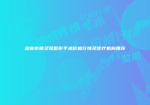 淮南市精灵耳整形手术价格行情及医疗机构推荐
