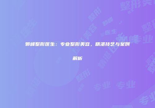 郭峰整形医生：专业整形美容，精湛技艺与案例解析