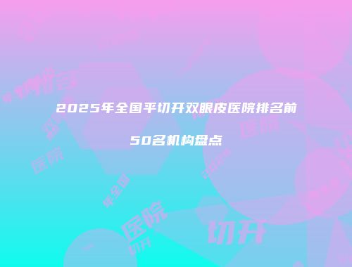 2025年全国平切开双眼皮医院排名前50名机构盘点