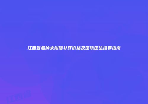 江西省超纳米树脂补牙价格及医院医生推荐指南