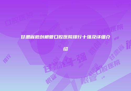 甘肃省微创根管口腔医院排行十强及详细介绍