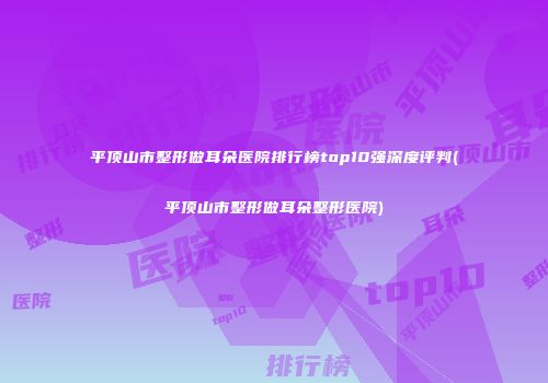 平顶山市整形做耳朵医院排行榜top10强深度评判(平顶山市整形做耳朵整形医院)